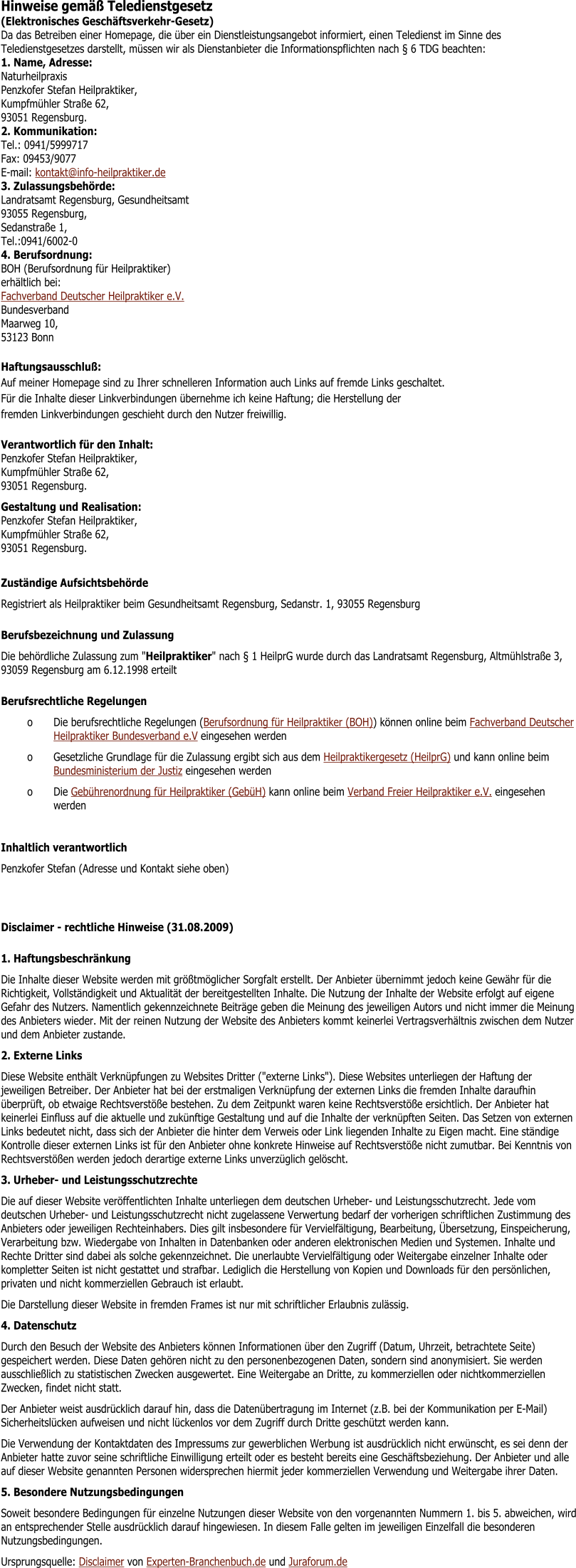 Hinweise gem�� Teledienstgesetz (Elektronisches Gesch�ftsverkehr-Gesetz)	 Da das Betreiben einer Homepage, die �ber ein Dienstleistungsangebot informiert, einen Teledienst im Sinne des Teledienstgesetzes darstellt, m�ssen wir als Dienstanbieter die Informationspflichten nach � 6 TDG beachten: 1. Name, Adresse:Naturheilpraxis Penzkofer Stefan Heilpraktiker, Kumpfm�hler Stra�e 62, 93051 Regensburg. 2. Kommunikation:Tel.: 0941/5999717Fax: 09453/9077E-mail: kontakt@info-heilpraktiker.de 3. Zulassungsbeh�rde:Landratsamt Regensburg, Gesundheitsamt 93055 Regensburg, Sedanstra�e 1, Tel.:0941/6002-0 4. Berufsordnung:BOH (Berufsordnung f�r Heilpraktiker)erh�ltlich bei:Fachverband Deutscher Heilpraktiker e.V. BundesverbandMaarweg 10, 53123 Bonn Haftungsausschlu�:Auf meiner Homepage sind zu Ihrer schnelleren Information auch Links auf fremde Links geschaltet.F�r die Inhalte dieser Linkverbindungen �bernehme ich keine Haftung; die Herstellung derfremden Linkverbindungen geschieht durch den Nutzer freiwillig.	 Verantwortlich f�r den Inhalt:Penzkofer Stefan Heilpraktiker, Kumpfm�hler Stra�e 62, 93051 Regensburg.	 Gestaltung und Realisation:Penzkofer Stefan Heilpraktiker, Kumpfm�hler Stra�e 62, 93051 Regensburg.	  Zust�ndige Aufsichtsbeh�rde Registriert als Heilpraktiker beim Gesundheitsamt Regensburg, Sedanstr. 1, 93055 Regensburg Berufsbezeichnung und Zulassung Die beh�rdliche Zulassung zum "Heilpraktiker" nach � 1 HeilprG wurde durch das Landratsamt Regensburg, Altm�hlstra�e 3, 93059 Regensburg am 6.12.1998 erteilt Berufsrechtliche Regelungen o	Die berufsrechtliche Regelungen (Berufsordnung f�r Heilpraktiker (BOH)) k�nnen online beim Fachverband Deutscher Heilpraktiker Bundesverband e.V eingesehen werden o	Gesetzliche Grundlage f�r die Zulassung ergibt sich aus dem Heilpraktikergesetz (HeilprG) und kann online beim Bundesministerium der Justiz eingesehen werden o	Die Geb�hrenordnung f�r Heilpraktiker (Geb�H) kann online beim Verband Freier Heilpraktiker e.V. eingesehen werden  Inhaltlich verantwortlich Penzkofer Stefan (Adresse und Kontakt siehe oben) Disclaimer - rechtliche Hinweise (31.08.2009) 1. Haftungsbeschr�nkung Die Inhalte dieser Website werden mit gr��tm�glicher Sorgfalt erstellt. Der Anbieter �bernimmt jedoch keine Gew�hr f�r die Richtigkeit, Vollst�ndigkeit und Aktualit�t der bereitgestellten Inhalte. Die Nutzung der Inhalte der Website erfolgt auf eigene Gefahr des Nutzers. Namentlich gekennzeichnete Beitr�ge geben die Meinung des jeweiligen Autors und nicht immer die Meinung des Anbieters wieder. Mit der reinen Nutzung der Website des Anbieters kommt keinerlei Vertragsverh�ltnis zwischen dem Nutzer und dem Anbieter zustande. 2. Externe Links Diese Website enth�lt Verkn�pfungen zu Websites Dritter ("externe Links"). Diese Websites unterliegen der Haftung der jeweiligen Betreiber. Der Anbieter hat bei der erstmaligen Verkn�pfung der externen Links die fremden Inhalte daraufhin �berpr�ft, ob etwaige Rechtsverst��e bestehen. Zu dem Zeitpunkt waren keine Rechtsverst��e ersichtlich. Der Anbieter hat keinerlei Einfluss auf die aktuelle und zuk�nftige Gestaltung und auf die Inhalte der verkn�pften Seiten. Das Setzen von externen Links bedeutet nicht, dass sich der Anbieter die hinter dem Verweis oder Link liegenden Inhalte zu Eigen macht. Eine st�ndige Kontrolle dieser externen Links ist f�r den Anbieter ohne konkrete Hinweise auf Rechtsverst��e nicht zumutbar. Bei Kenntnis von Rechtsverst��en werden jedoch derartige externe Links unverz�glich gel�scht. 3. Urheber- und Leistungsschutzrechte Die auf dieser Website ver�ffentlichten Inhalte unterliegen dem deutschen Urheber- und Leistungsschutzrecht. Jede vom deutschen Urheber- und Leistungsschutzrecht nicht zugelassene Verwertung bedarf der vorherigen schriftlichen Zustimmung des Anbieters oder jeweiligen Rechteinhabers. Dies gilt insbesondere f�r Vervielf�ltigung, Bearbeitung, �bersetzung, Einspeicherung, Verarbeitung bzw. Wiedergabe von Inhalten in Datenbanken oder anderen elektronischen Medien und Systemen. Inhalte und Rechte Dritter sind dabei als solche gekennzeichnet. Die unerlaubte Vervielf�ltigung oder Weitergabe einzelner Inhalte oder kompletter Seiten ist nicht gestattet und strafbar. Lediglich die Herstellung von Kopien und Downloads f�r den pers�nlichen, privaten und nicht kommerziellen Gebrauch ist erlaubt. Die Darstellung dieser Website in fremden Frames ist nur mit schriftlicher Erlaubnis zul�ssig. 4. Datenschutz Durch den Besuch der Website des Anbieters k�nnen Informationen �ber den Zugriff (Datum, Uhrzeit, betrachtete Seite) gespeichert werden. Diese Daten geh�ren nicht zu den personenbezogenen Daten, sondern sind anonymisiert. Sie werden ausschlie�lich zu statistischen Zwecken ausgewertet. Eine Weitergabe an Dritte, zu kommerziellen oder nichtkommerziellen Zwecken, findet nicht statt. Der Anbieter weist ausdr�cklich darauf hin, dass die Daten�bertragung im Internet (z.B. bei der Kommunikation per E-Mail) Sicherheitsl�cken aufweisen und nicht l�ckenlos vor dem Zugriff durch Dritte gesch�tzt werden kann. Die Verwendung der Kontaktdaten des Impressums zur gewerblichen Werbung ist ausdr�cklich nicht erw�nscht, es sei denn der Anbieter hatte zuvor seine schriftliche Einwilligung erteilt oder es besteht bereits eine Gesch�ftsbeziehung. Der Anbieter und alle auf dieser Website genannten Personen widersprechen hiermit jeder kommerziellen Verwendung und Weitergabe ihrer Daten. 5. Besondere Nutzungsbedingungen Soweit besondere Bedingungen f�r einzelne Nutzungen dieser Website von den vorgenannten Nummern 1. bis 5. abweichen, wird an entsprechender Stelle ausdr�cklich darauf hingewiesen. In diesem Falle gelten im jeweiligen Einzelfall die besonderen Nutzungsbedingungen. Ursprungsquelle: Disclaimer von Experten-Branchenbuch.de und Juraforum.de